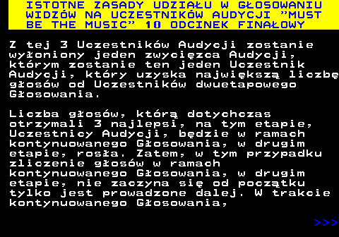 496.6 ISTOTNE ZASADY UDZIAU W GOSOWANIU WIDZW NA UCZESTNIKW AUDYCJI  MUST BE THE MUSIC  10 ODCINEK FINAOWY Z tej 3 Uczestnikw Audycji zostanie wyoniony jeden zwycizca Audycji, ktrym zostanie ten jeden Uczestnik Audycji, ktry uzyska najwiksz liczb gosw od Uczestnikw dwuetapowego Gosowania. Liczba gosw, ktr dotychczas otrzymali 3 najlepsi, na tym etapie, Uczestnicy Audycji, bdzie w ramach kontynuowanego Gosowania, w drugim etapie, rosa. Zatem, w tym przypadku zliczenie gosw w ramach kontynuowanego Gosowania, w drugim etapie, nie zaczyna si od pocztku tylko jest prowadzone dalej. W trakcie kontynuowanego Gosowania,    