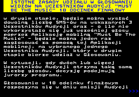 496.7 ISTOTNE ZASADY UDZIAU W GOSOWANIU WIDZW NA UCZESTNIKW AUDYCJI  MUST BE THE MUSIC  10 ODCINEK FINAOWY w drugim etapie, bdzie mona wysa dowoln liczb SMS-w na wskazanych 3 Uczestnikw Audycji oraz - o ile nie wykorzystao si ju wczeniej gosu poprzez Aplikacj mobiln  Must Be The Music  - bdzie mona jeden raz zagosowa za pomoc tej Aplikacji mobilnej, na wybranego jednego Uczestnika Audycji, ktry w drugim etapie bierze udzia w Gosowaniu. W sytuacji, gdy dwch lub wicej Uczestnikw Audycji otrzyma tak sam liczb gosw, decyzj podejmuj jurorzy programu. Gosowanie w 10 odcinku finaowym rozpoczyna si w dniu emisji Audycji    