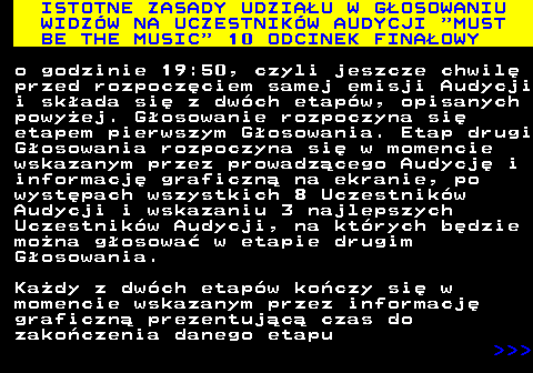 496.8 ISTOTNE ZASADY UDZIAU W GOSOWANIU WIDZW NA UCZESTNIKW AUDYCJI  MUST BE THE MUSIC  10 ODCINEK FINAOWY o godzinie 19:50, czyli jeszcze chwil przed rozpoczciem samej emisji Audycji i skada si z dwch etapw, opisanych powyej. Gosowanie rozpoczyna si etapem pierwszym Gosowania. Etap drugi Gosowania rozpoczyna si w momencie wskazanym przez prowadzcego Audycj i informacj graficzn na ekranie, po wystpach wszystkich 8 Uczestnikw Audycji i wskazaniu 3 najlepszych Uczestnikw Audycji, na ktrych bdzie mona gosowa w etapie drugim Gosowania. Kady z dwch etapw koczy si w momencie wskazanym przez informacj graficzn prezentujc czas do zakoczenia danego etapu    