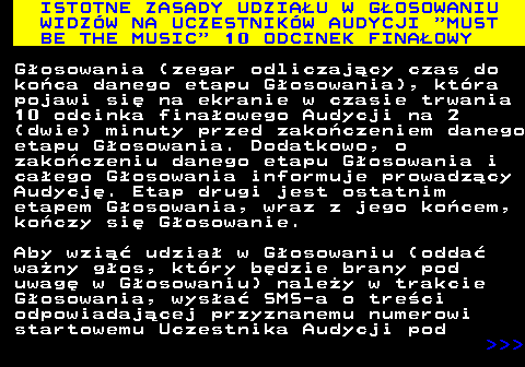 496.9 ISTOTNE ZASADY UDZIA�U W G�OSOWANIU WIDZ�W NA UCZESTNIK�W AUDYCJI  MUST BE THE MUSIC  10 ODCINEK FINA�OWY G�osowania (zegar odliczaj�cy czas do ko�ca danego etapu G�osowania), kt�ra pojawi si� na ekranie w czasie trwania 10 odcinka fina�owego Audycji na 2 (dwie) minuty przed zako�czeniem danego etapu G�osowania. Dodatkowo, o zako�czeniu danego etapu G�osowania i ca�ego G�osowania informuje prowadz�cy Audycj�. Etap drugi jest ostatnim etapem G�osowania, wraz z jego ko�cem, ko�czy si� G�osowanie. Aby wzi�� udzia� w G�osowaniu (odda� wa�ny g�os, kt�ry b�dzie brany pod uwag� w G�osowaniu) nale�y w trakcie G�osowania, wys�a� SMS-a o tre�ci odpowiadaj�cej przyznanemu numerowi startowemu Uczestnika Audycji pod    