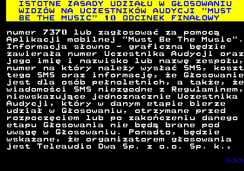 496.10 ISTOTNE ZASADY UDZIAU W GOSOWANIU WIDZW NA UCZESTNIKW AUDYCJI  MUST BE THE MUSIC  10 ODCINEK FINAOWY numer 7370 lub zagosowa za pomoc Aplikacji mobilnej  Must Be The Music . Informacja sowno - graficzna bdzie zawieraa numer Uczestnika Audycji oraz jego imi i nazwisko lub nazw zespou, numer na ktry naley wysa SMS, koszt tego SMS oraz informacj, e Gosowanie jest dla osb penoletnich, a take, e wiadomoci SMS niezgodne z Regulaminem, niewskazujce jednoznacznie Uczestnika Audycji, ktry w danym etapie bierze udzia w Gosowaniu, otrzymane przed rozpoczciem lub po zakoczeniu danego etapu Gosowania nie bd brane pod uwag w Gosowaniu. Ponadto, bdzie wskazane, e organizatorem gosowania jest Teleaudio Dwa Sp. z o.o. Sp. k.,    