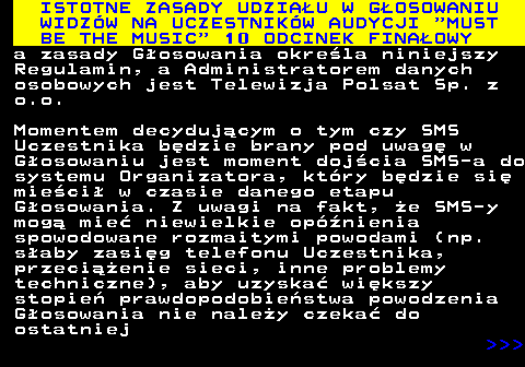 496.11 ISTOTNE ZASADY UDZIAU W GOSOWANIU WIDZW NA UCZESTNIKW AUDYCJI  MUST BE THE MUSIC  10 ODCINEK FINAOWY a zasady Gosowania okrela niniejszy Regulamin, a Administratorem danych osobowych jest Telewizja Polsat Sp. z o.o. Momentem decydujcym o tym czy SMS Uczestnika bdzie brany pod uwag w Gosowaniu jest moment dojcia SMS-a do systemu Organizatora, ktry bdzie si mieci w czasie danego etapu Gosowania. Z uwagi na fakt, e SMS-y mog mie niewielkie opnienia spowodowane rozmaitymi powodami (np. saby zasig telefonu Uczestnika, przecienie sieci, inne problemy techniczne), aby uzyska wikszy stopie prawdopodobiestwa powodzenia Gosowania nie naley czeka do ostatniej    