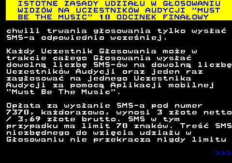 496.12 ISTOTNE ZASADY UDZIAU W GOSOWANIU WIDZW NA UCZESTNIKW AUDYCJI  MUST BE THE MUSIC  10 ODCINEK FINAOWY chwili trwania gosowania tylko wysa SMS-a odpowiednio wczeniej. Kady Uczestnik Gosowania moe w trakcie caego Gosowania wysa dowoln liczb SMS-w na dowoln liczb Uczestnikw Audycji oraz jeden raz zagosowa na jednego Uczestnika Audycji za pomoc Aplikacji mobilnej  Must Be The Music . Opata za wysanie SMS-a pod numer 7370, kadorazowo, wynosi 3 zote netto   3,69 zote brutto. SMS w tym przypadku ma limit 70 znakw. Tre SMS niezbdnego do wzicia udziau w Gosowaniu nie przekracza nigdy limitu    
