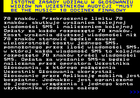 496.13 ISTOTNE ZASADY UDZIAU W GOSOWANIU WIDZW NA UCZESTNIKW AUDYCJI  MUST BE THE MUSIC  10 ODCINEK FINAOWY 70 znakw. Przekroczenie limitu 70 znakw, skutkuje wysaniem kolejnej wiadomoci SMS i naliczeniem kolejnej Opaty za kade rozpoczte 70 znakw. Koszt wysania duszej wiadomoci ni 70 znakw stanowi bdzie zawsze wielokrotno kosztu jednego SMS, pomnoonego przez ilo wiadomoci SMS, w ktrej kada wiadomo SMS to kolejne rozpoczte 70 znakw treci wiadomoci SMS. Opata za wysanie SMS-a bdzie naliczana przez operatora Uczestnika Gosowania, z ktrego poczenia Uczestnik Gosowania skorzysta. Gosowanie przez Aplikacj mobiln jest bezpatne. Jednake, jest ograniczone do jednego urzdzenia i jednego konta uytkownika (podczas caego    
