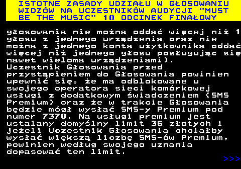 496.14 ISTOTNE ZASADY UDZIA�U W G�OSOWANIU WIDZ�W NA UCZESTNIK�W AUDYCJI  MUST BE THE MUSIC  10 ODCINEK FINA�OWY g�osowania nie mo�na odda� wi�cej ni� 1 g�osu z jednego urz�dzenia oraz nie mo�na z jednego konta u�ytkownika odda� wi�cej ni� jednego g�osu pos�uguj�c si� nawet wieloma urz�dzeniami). Uczestnik G�osowania przed przyst�pieniem do G�osowania powinien upewni� si�, �e ma odblokowane u swojego operatora sieci kom�rkowej us�ugi z dodatkowym �wiadczeniem (SMS Premium) oraz �e w trakcie G�osowania b�dzie m�g� wys�a� SMS-y Premium pod numer 7370. Na us�ugi premium jest ustalany domy�lny limit 35 z�otych i je�eli Uczestnik G�osowania chcia�by wys�a� wi�ksz� liczb� SMS-�w Premium, powinien wed�ug swojego uznania dopasowa� ten limit.    