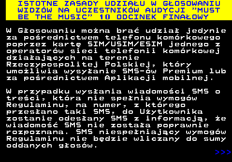 496.15 ISTOTNE ZASADY UDZIAU W GOSOWANIU WIDZW NA UCZESTNIKW AUDYCJI  MUST BE THE MUSIC  10 ODCINEK FINAOWY W Gosowaniu mona bra udzia jedynie za porednictwem telefonu komrkowego poprzez kart SIM USIM ESIM jednego z operatorw sieci telefonii komrkowej dziaajcych na terenie Rzeczypospolitej Polskiej, ktry umoliwia wysyanie SMS-w Premium lub za porednictwem Aplikacji mobilnej. W przypadku wysania wiadomoci SMS o treci, ktra nie spenia wymogw Regulaminu, na numer, z ktrego przesano taki SMS, do Uytkownika zostanie odesany SMS z informacj, e wiadomo SMS nie zostaa poprawnie rozpoznana. SMS niespeniajcy wymogw Regulaminu nie bdzie wliczany do sumy oddanych gosw.    