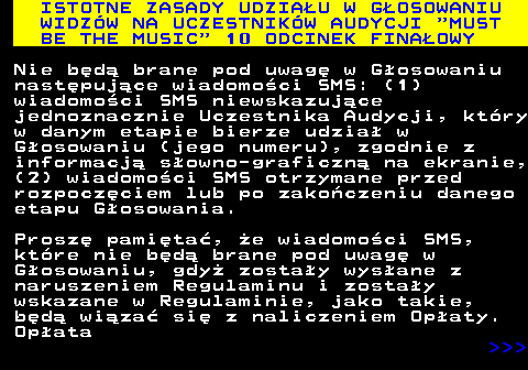 496.16 ISTOTNE ZASADY UDZIAU W GOSOWANIU WIDZW NA UCZESTNIKW AUDYCJI  MUST BE THE MUSIC  10 ODCINEK FINAOWY Nie bd brane pod uwag w Gosowaniu nastpujce wiadomoci SMS: (1) wiadomoci SMS niewskazujce jednoznacznie Uczestnika Audycji, ktry w danym etapie bierze udzia w Gosowaniu (jego numeru), zgodnie z informacj sowno-graficzn na ekranie, (2) wiadomoci SMS otrzymane przed rozpoczciem lub po zakoczeniu danego etapu Gosowania. Prosz pamita, e wiadomoci SMS, ktre nie bd brane pod uwag w Gosowaniu, gdy zostay wysane z naruszeniem Regulaminu i zostay wskazane w Regulaminie, jako takie, bd wiza si z naliczeniem Opaty. Opata    