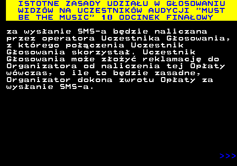 496.17 ISTOTNE ZASADY UDZIAU W GOSOWANIU WIDZW NA UCZESTNIKW AUDYCJI  MUST BE THE MUSIC  10 ODCINEK FINAOWY za wysanie SMS-a bdzie naliczana przez operatora Uczestnika Gosowania, z ktrego poczenia Uczestnik Gosowania skorzysta. Uczestnik Gosowania moe zoy reklamacj do Organizatora od naliczenia tej Opaty wwczas, o ile to bdzie zasadne, Organizator dokona zwrotu Opaty za wysanie SMS-a.    