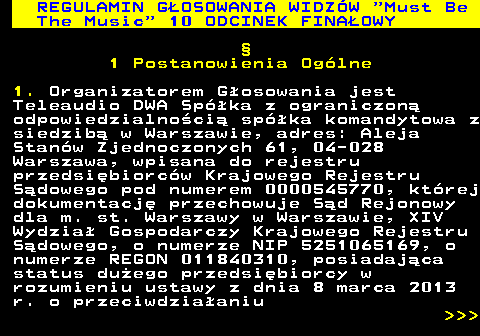 496.18 REGULAMIN GOSOWANIA WIDZW  Must Be The Music  10 ODCINEK FINAOWY  1 Postanowienia Oglne 1. Organizatorem Gosowania jest Teleaudio DWA Spka z ograniczon odpowiedzialnoci spka komandytowa z siedzib w Warszawie, adres: Aleja Stanw Zjednoczonych 61, 04-028 Warszawa, wpisana do rejestru przedsibiorcw Krajowego Rejestru Sdowego pod numerem 0000545770, ktrej dokumentacj przechowuje Sd Rejonowy dla m. st. Warszawy w Warszawie, XIV Wydzia Gospodarczy Krajowego Rejestru Sdowego, o numerze NIP 5251065169, o numerze REGON 011840310, posiadajca status duego przedsibiorcy w rozumieniu ustawy z dnia 8 marca 2013 r. o przeciwdziaaniu    