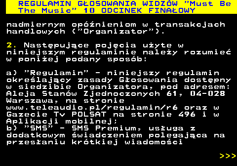 496.19 REGULAMIN GOSOWANIA WIDZW  Must Be The Music  10 ODCINEK FINAOWY nadmiernym opnieniom w transakcjach handlowych ( Organizator ). 2. Nastpujce pojcia uyte w niniejszym regulaminie naley rozumie w poniej podany sposb: a)  Regulamin  - niniejszy regulamin okrelajcy zasady Gosowania dostpny w siedzibie Organizatora, pod adresem: Aleja Stanw Zjednoczonych 61, 04-028 Warszawa, na stronie www.teleaudio.pl regulamin r6 oraz w Gazecie Tv POLSAT na stronie 496 i w Aplikacji mobilnej; b)  SMS  - SMS Premium, usuga z dodatkowym wiadczeniem polegajca na przesaniu krtkiej wiadomoci    