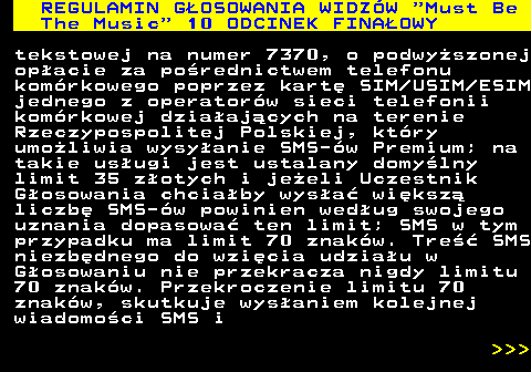 496.20 REGULAMIN G�OSOWANIA WIDZ�W  Must Be The Music  10 ODCINEK FINA�OWY tekstowej na numer 7370, o podwy�szonej op�acie za po�rednictwem telefonu kom�rkowego poprzez kart� SIM USIM ESIM jednego z operator�w sieci telefonii kom�rkowej dzia�aj�cych na terenie Rzeczypospolitej Polskiej, kt�ry umo�liwia wysy�anie SMS-�w Premium; na takie us�ugi jest ustalany domy�lny limit 35 z�otych i je�eli Uczestnik G�osowania chcia�by wys�a� wi�ksz� liczb� SMS-�w powinien wed�ug swojego uznania dopasowa� ten limit; SMS w tym przypadku ma limit 70 znak�w. Tre�� SMS niezb�dnego do wzi�cia udzia�u w G�osowaniu nie przekracza nigdy limitu 70 znak�w. Przekroczenie limitu 70 znak�w, skutkuje wys�aniem kolejnej wiadomo�ci SMS i    