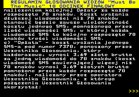 496.21 REGULAMIN GOSOWANIA WIDZW  Must Be The Music  10 ODCINEK FINAOWY naliczeniem kolejnej Opaty za kade rozpoczte 70 znakw. Koszt wysania duszej wiadomoci ni 70 znakw stanowi bdzie zawsze wielokrotno kosztu jednego SMS, pomnoonego przez ilo wiadomoci SMS, w ktrej kada wiadomo SMS to kolejne rozpoczte 70 znakw treci wiadomoci SMS. c)  Opata  - koszt wysania jednego SMS-a pod numer 7370, ponoszony przez Uczestnika Gosowania, ktry kadorazowo, wynosi 3,69 zote brutto za jedn wiadomo do 70 znakw (koszt wiadomo SMS zawierajcej wicej ni 70 znakw wynosi 3,69 zotych brutto pomnoone przez kade rozpoczte 70 znakw), naliczany przez operatora Uczestnika Gosowania, z ktrego poczenia Uczestnik Gosowania skorzysta;    