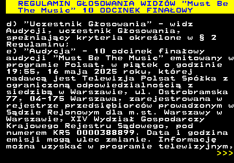 496.22 REGULAMIN GOSOWANIA WIDZW  Must Be The Music  10 ODCINEK FINAOWY d)  Uczestnik Gosowania  - widz Audycji, uczestnik Gosowania, speniajcy kryteria okrelone w  2 Regulaminu; e)  Audycja  - 10 odcinek finaowy audycji  Must Be The Music  emitowany w programie Polsat, w pitek o godzinie 19:55, 16 maja 2025 roku, ktrej nadawc jest Telewizja Polsat Spka z ograniczon odpowiedzialnoci z siedzib w Warszawie, ul. Ostrobramska 77, 04-175 Warszawa, zarejestrowana w rejestrze przedsibiorcw prowadzonym w Sdzie Rejonowym dla m.st. Warszawy w Warszawie, XIV Wydzia Gospodarczy Krajowego Rejestru Sdowego, pod numerem KRS 0000388899. Data i godzina emisji mog ulec zmianie. Informacj mona uzyska w programie telewizyjnym,    