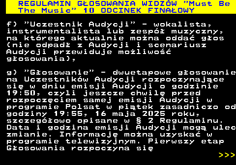 496.23 REGULAMIN GOSOWANIA WIDZW  Must Be The Music  10 ODCINEK FINAOWY f)  Uczestnik Audycji  - wokalista, instrumentalista lub zesp muzyczny, na ktrego aktualnie mona odda gos (nie odpad z Audycji i scenariusz Audycji przewiduje moliwo gosowania), g)  Gosowanie  - dwuetapowe gosowanie na Uczestnikw Audycji rozpoczynajce si w dniu emisji Audycji o godzinie 19:50, czyli jeszcze chwil przed rozpoczciem samej emisji Audycji w programie Polsat w pitek zasadniczo od godziny 19:55, 16 maja 2025 roku, szczegowo opisane w  2 Regulaminu. Data i godzina emisji Audycji mog ulec zmianie. Informacj mona uzyska w programie telewizyjnym. Pierwszy etap Gosowania rozpoczyna si    