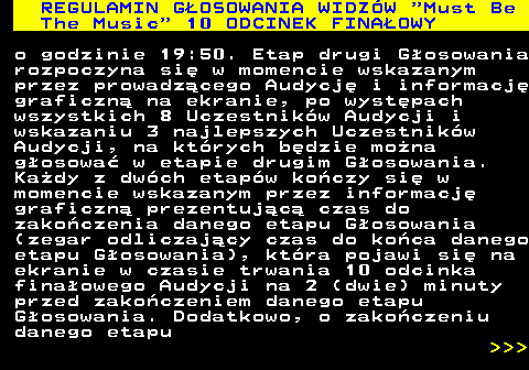 496.24 REGULAMIN GOSOWANIA WIDZW  Must Be The Music  10 ODCINEK FINAOWY o godzinie 19:50. Etap drugi Gosowania rozpoczyna si w momencie wskazanym przez prowadzcego Audycj i informacj graficzn na ekranie, po wystpach wszystkich 8 Uczestnikw Audycji i wskazaniu 3 najlepszych Uczestnikw Audycji, na ktrych bdzie mona gosowa w etapie drugim Gosowania. Kady z dwch etapw koczy si w momencie wskazanym przez informacj graficzn prezentujc czas do zakoczenia danego etapu Gosowania (zegar odliczajcy czas do koca danego etapu Gosowania), ktra pojawi si na ekranie w czasie trwania 10 odcinka finaowego Audycji na 2 (dwie) minuty przed zakoczeniem danego etapu Gosowania. Dodatkowo, o zakoczeniu danego etapu    