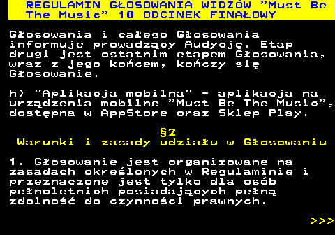 496.25 REGULAMIN GOSOWANIA WIDZW  Must Be The Music  10 ODCINEK FINAOWY Gosowania i caego Gosowania informuje prowadzcy Audycj. Etap drugi jest ostatnim etapem Gosowania, wraz z jego kocem, koczy si Gosowanie. h)  Aplikacja mobilna  - aplikacja na urzdzenia mobilne  Must Be The Music , dostpna w AppStore oraz Sklep Play. 2 Warunki i zasady udziau w Gosowaniu 1. Gosowanie jest organizowane na zasadach okrelonych w Regulaminie i przeznaczone jest tylko dla osb penoletnich posiadajcych pen zdolno do czynnoci prawnych.    