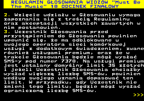 496.26 REGULAMIN GOSOWANIA WIDZW  Must Be The Music  10 ODCINEK FINAOWY 2. Wzicie udziau w Gosowaniu wymaga zapoznania si z treci Regulaminu oraz akceptacji wszystkich zawartych w nim postanowie. 3. Uczestnik Gosowania przed przystpieniem do Gosowania powinien upewni si, e ma odblokowane u swojego operatora sieci komrkowej usugi z dodatkowym wiadczeniem, zwane rwnie usugami premium, oraz e w trakcie Gosowania bdzie mg wysa SMS-y pod numer 7370. Na usugi premium jest ustalany domylny limit 35 zotych i jeeli Uczestnik Gosowania chciaby wysa wiksz liczb SMS-w, powinien wedug swojego uznania dopasowa ten limit. W przypadku, gdy Uczestnik nie zmieni tego limitu, bdzie mg wysa ograniczon liczb SMS-w.    