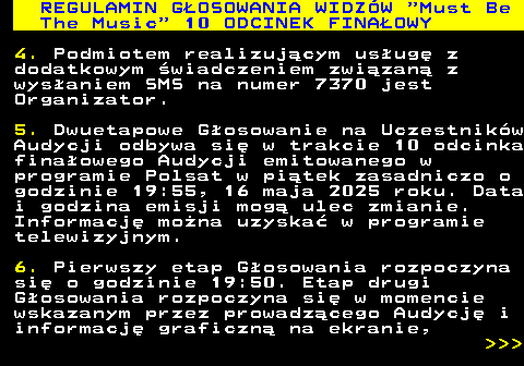 496.27 REGULAMIN GOSOWANIA WIDZW  Must Be The Music  10 ODCINEK FINAOWY 4. Podmiotem realizujcym usug z dodatkowym wiadczeniem zwizan z wysaniem SMS na numer 7370 jest Organizator. 5. Dwuetapowe Gosowanie na Uczestnikw Audycji odbywa si w trakcie 10 odcinka finaowego Audycji emitowanego w programie Polsat w pitek zasadniczo o godzinie 19:55, 16 maja 2025 roku. Data i godzina emisji mog ulec zmianie. Informacj mona uzyska w programie telewizyjnym. 6. Pierwszy etap Gosowania rozpoczyna si o godzinie 19:50. Etap drugi Gosowania rozpoczyna si w momencie wskazanym przez prowadzcego Audycj i informacj graficzn na ekranie,    