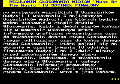496.28 REGULAMIN GOSOWANIA WIDZW  Must Be The Music  10 ODCINEK FINAOWY po wystpach wszystkich 8 Uczestnikw Audycji i wskazaniu 3 najlepszych Uczestnikw Audycji, na ktrych bdzie mona gosowa w etapie drugim Gosowania. Kady z dwch etapw koczy si w momencie wskazanym przez informacj graficzn prezentujc czas do zakoczenia danego etapu Gosowania (zegar odliczajcy czas do koca danego etapu Gosowania), ktra pojawi si na ekranie w czasie trwania 10 odcinka finaowego Audycji na 2 (dwie) minuty przed zakoczeniem danego etapu Gosowania. Dodatkowo, o zakoczeniu danego etapu Gosowania i caego Gosowania informuje prowadzcy Audycj. Etap drugi jest ostatnim etapem Gosowania, wraz z jego kocem,    