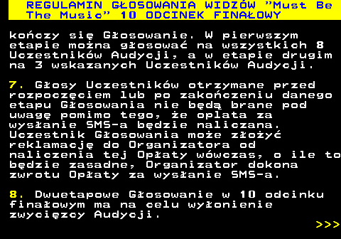 496.29 REGULAMIN GOSOWANIA WIDZW  Must Be The Music  10 ODCINEK FINAOWY koczy si Gosowanie. W pierwszym etapie mona gosowa na wszystkich 8 Uczestnikw Audycji, a w etapie drugim na 3 wskazanych Uczestnikw Audycji. 7. Gosy Uczestnikw otrzymane przed rozpoczciem lub po zakoczeniu danego etapu Gosowania nie bd brane pod uwag pomimo tego, e oplata za wysanie SMS-a bdzie naliczana. Uczestnik Gosowania moe zoy reklamacj do Organizatora od naliczenia tej Opaty wwczas, o ile to bdzie zasadne, Organizator dokona zwrotu Opaty za wysanie SMS-a. 8. Dwuetapowe Gosowanie w 10 odcinku finaowym ma na celu wyonienie zwycizcy Audycji.    