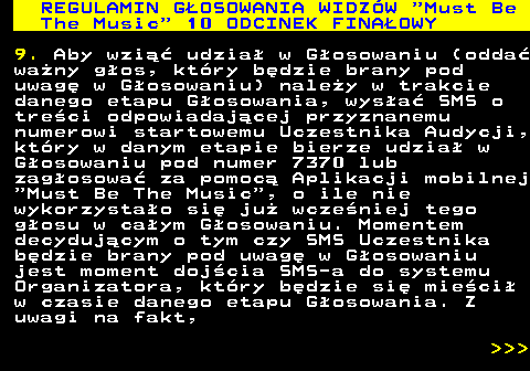 496.30 REGULAMIN GOSOWANIA WIDZW  Must Be The Music  10 ODCINEK FINAOWY 9. Aby wzi udzia w Gosowaniu (odda wany gos, ktry bdzie brany pod uwag w Gosowaniu) naley w trakcie danego etapu Gosowania, wysa SMS o treci odpowiadajcej przyznanemu numerowi startowemu Uczestnika Audycji, ktry w danym etapie bierze udzia w Gosowaniu pod numer 7370 lub zagosowa za pomoc Aplikacji mobilnej  Must Be The Music , o ile nie wykorzystao si ju wczeniej tego gosu w caym Gosowaniu. Momentem decydujcym o tym czy SMS Uczestnika bdzie brany pod uwag w Gosowaniu jest moment dojcia SMS-a do systemu Organizatora, ktry bdzie si mieci w czasie danego etapu Gosowania. Z uwagi na fakt,    