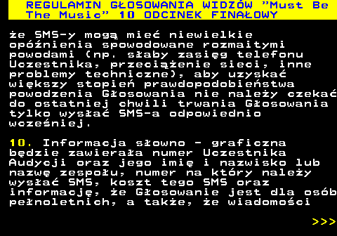 496.31 REGULAMIN GOSOWANIA WIDZW  Must Be The Music  10 ODCINEK FINAOWY e SMS-y mog mie niewielkie opnienia spowodowane rozmaitymi powodami (np. saby zasig telefonu Uczestnika, przecienie sieci, inne problemy techniczne), aby uzyska wikszy stopie prawdopodobiestwa powodzenia Gosowania nie naley czeka do ostatniej chwili trwania Gosowania tylko wysa SMS-a odpowiednio wczeniej. 10. Informacja sowno - graficzna bdzie zawieraa numer Uczestnika Audycji oraz jego imi i nazwisko lub nazw zespou, numer na ktry naley wysa SMS, koszt tego SMS oraz informacj, e Gosowanie jest dla osb penoletnich, a take, e wiadomoci    