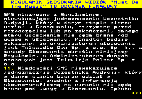496.32 REGULAMIN GOSOWANIA WIDZW  Must Be The Music  10 ODCINEK FINAOWY SMS niezgodne z Regulaminem, niewskazujce jednoznacznie Uczestnika Audycji, ktry w danym etapie bierze udzia w Gosowaniu, otrzymane przed rozpoczciem lub po zakoczeniu danego etapu Gosowania nie bd brane pod uwag w Gosowaniu. Ponadto, bdzie wskazane, e organizatorem gosowania jest Teleaudio Dwa Sp. z o.o. Sp. k., a zasady Gosowania okrela niniejszy Regulamin, a Administratorem danych osobowych jest Telewizja Polsat Sp. z o.o. 11. Wiadomoci SMS niewskazujce jednoznacznie Uczestnika Audycji, ktry w danym etapie bierze udzia w Gosowaniu, zgodnie z informacj sowno-graficzn na ekranie nie bd brane pod uwag w Gosowaniu. Opata    