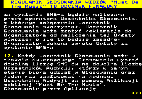 496.33 REGULAMIN GOSOWANIA WIDZW  Must Be The Music  10 ODCINEK FINAOWY za wysanie SMS-a bdzie naliczana przez operatora Uczestnika Gosowania, z ktrego poczenia Uczestnik Gosowania skorzysta. Uczestnik Gosowania moe zoy reklamacj do Organizatora od naliczenia tej Opaty wwczas, o ile to bdzie zasadne, Organizator dokona zwrotu Opaty za wysanie SMS-a. 12. Kady Uczestnik Gosowania moe w trakcie dwuetapowego Gosowania wysa dowoln liczb SMS-w na dowoln liczb Uczestnikw Audycji, ktrzy w danym etapie bior udzia w Gosowaniu oraz jeden raz zagosowa na jednego Uczestnika Audycji za pomoc Aplikacji mobilnej  Must Be The Music . Gosowanie przez Aplikacj    