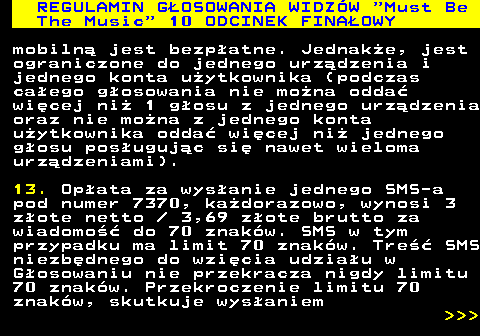 496.34 REGULAMIN GOSOWANIA WIDZW  Must Be The Music  10 ODCINEK FINAOWY mobiln jest bezpatne. Jednake, jest ograniczone do jednego urzdzenia i jednego konta uytkownika (podczas caego gosowania nie mona odda wicej ni 1 gosu z jednego urzdzenia oraz nie mona z jednego konta uytkownika odda wicej ni jednego gosu posugujc si nawet wieloma urzdzeniami). 13. Opata za wysanie jednego SMS-a pod numer 7370, kadorazowo, wynosi 3 zote netto   3,69 zote brutto za wiadomo do 70 znakw. SMS w tym przypadku ma limit 70 znakw. Tre SMS niezbdnego do wzicia udziau w Gosowaniu nie przekracza nigdy limitu 70 znakw. Przekroczenie limitu 70 znakw, skutkuje wysaniem    