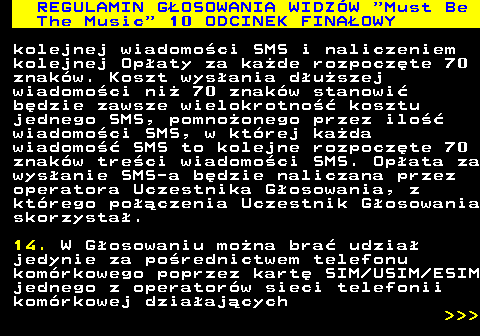 496.35 REGULAMIN GOSOWANIA WIDZW  Must Be The Music  10 ODCINEK FINAOWY kolejnej wiadomoci SMS i naliczeniem kolejnej Opaty za kade rozpoczte 70 znakw. Koszt wysania duszej wiadomoci ni 70 znakw stanowi bdzie zawsze wielokrotno kosztu jednego SMS, pomnoonego przez ilo wiadomoci SMS, w ktrej kada wiadomo SMS to kolejne rozpoczte 70 znakw treci wiadomoci SMS. Opata za wysanie SMS-a bdzie naliczana przez operatora Uczestnika Gosowania, z ktrego poczenia Uczestnik Gosowania skorzysta. 14. W Gosowaniu mona bra udzia jedynie za porednictwem telefonu komrkowego poprzez kart SIM USIM ESIM jednego z operatorw sieci telefonii komrkowej dziaajcych    