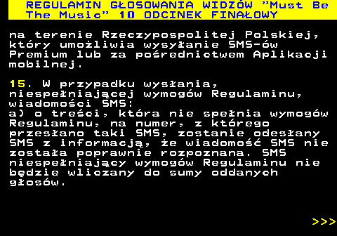 496.36 REGULAMIN GOSOWANIA WIDZW  Must Be The Music  10 ODCINEK FINAOWY na terenie Rzeczypospolitej Polskiej, ktry umoliwia wysyanie SMS-w Premium lub za porednictwem Aplikacji mobilnej. 15. W przypadku wysania, niespeniajcej wymogw Regulaminu, wiadomoci SMS: a) o treci, ktra nie spenia wymogw Regulaminu, na numer, z ktrego przesano taki SMS, zostanie odesany SMS z informacj, e wiadomo SMS nie zostaa poprawnie rozpoznana. SMS niespeniajcy wymogw Regulaminu nie bdzie wliczany do sumy oddanych gosw.    