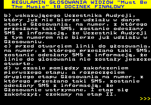 496.37 REGULAMIN GOSOWANIA WIDZW  Must Be The Music  10 ODCINEK FINAOWY b) wskazujcego Uczestnika Audycji, ktry ju nie bierze udziau w danym etapie Gosowania, na numer, z ktrego przesano taki SMS, zostanie odesany SMS z informacj, e Uczestnik Audycji z tym numerem nie bierze ju udziau w Gosowaniu. c) przed otwarciem linii do gosowania, na numer, z ktrego przesano taki SMS, zostanie odesany SMS z informacj, e linie do glosowania nie zostay jeszcze otwarte. d) w czasie pomidzy zakoczeniem pierwszego etapu, a rozpoczciem drugiego etapu Gosowania na numer, z ktrego przesano taki SMS, zostanie odesany SMS z informacj, e Gosowanie wstrzymane, I etap si zakoczy, czekamy na etap II.    