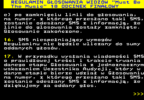496.38 REGULAMIN GOSOWANIA WIDZW  Must Be The Music  10 ODCINEK FINAOWY e) po zamkniciu linii do gosowania, na numer, z ktrego przesano taki SMS, zostanie odesany SMS z informacj, e linie do glosowania zostay zamknite. Gosowanie zakoczone. 16. SMS niespeniajcy wymogw Regulaminu nie bdzie wliczany do sumy oddanych gosw. 17. W przypadku wysania wiadomoci SMS o prawidowej treci i trakcie trwania danego etapu Gosowania z jednoznacznym wskazaniem Uczestnika Audycji, ktry w danym etapie bierze udzia w Gosowaniu na numer, z ktrego przesano taki SMS, zostanie odesany SMS z informacj, e dzikujemy za oddany gos.    