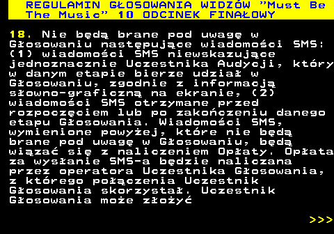 496.39 REGULAMIN GOSOWANIA WIDZW  Must Be The Music  10 ODCINEK FINAOWY 18. Nie bd brane pod uwag w Gosowaniu nastpujce wiadomoci SMS: (1) wiadomoci SMS niewskazujce jednoznacznie Uczestnika Audycji, ktry w danym etapie bierze udzia w Gosowaniu, zgodnie z informacj sowno-graficzn na ekranie, (2) wiadomoci SMS otrzymane przed rozpoczciem lub po zakoczeniu danego etapu Gosowania. Wiadomoci SMS, wymienione powyej, ktre nie bd brane pod uwag w Gosowaniu, bd wiza si z naliczeniem Opaty. Opata za wysanie SMS-a bdzie naliczana przez operatora Uczestnika Gosowania, z ktrego poczenia Uczestnik Gosowania skorzysta. Uczestnik Gosowania moe zoy    