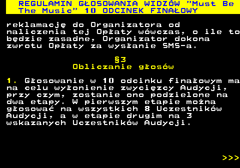 496.40 REGULAMIN GOSOWANIA WIDZW  Must Be The Music  10 ODCINEK FINAOWY reklamacj do Organizatora od naliczenia tej Opaty wwczas, o ile to bdzie zasadne, Organizator dokona zwrotu Opaty za wysanie SMS-a. 3 Obliczanie gosw 1. Gosowanie w 10 odcinku finaowym ma na celu wyonienie zwycizcy Audycji, przy czym, zostanie ono podzielone na dwa etapy. W pierwszym etapie mona gosowa na wszystkich 8 Uczestnikw Audycji, a w etapie drugim na 3 wskazanych Uczestnikw Audycji.    