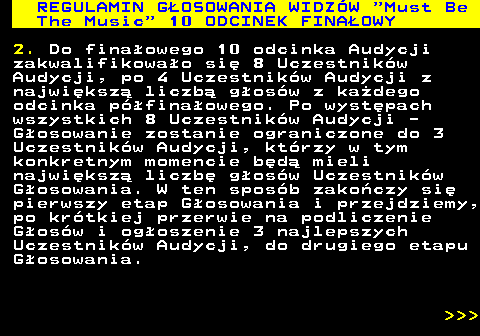 496.41 REGULAMIN GOSOWANIA WIDZW  Must Be The Music  10 ODCINEK FINAOWY 2. Do finaowego 10 odcinka Audycji zakwalifikowao si 8 Uczestnikw Audycji, po 4 Uczestnikw Audycji z najwiksz liczb gosw z kadego odcinka pfinaowego. Po wystpach wszystkich 8 Uczestnikw Audycji - Gosowanie zostanie ograniczone do 3 Uczestnikw Audycji, ktrzy w tym konkretnym momencie bd mieli najwiksz liczb gosw Uczestnikw Gosowania. W ten sposb zakoczy si pierwszy etap Gosowania i przejdziemy, po krtkiej przerwie na podliczenie Gosw i ogoszenie 3 najlepszych Uczestnikw Audycji, do drugiego etapu Gosowania.    