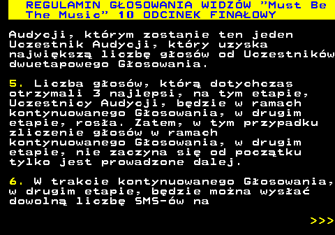 496.43 REGULAMIN G�OSOWANIA WIDZ�W  Must Be The Music  10 ODCINEK FINA�OWY Audycji, kt�rym zostanie ten jeden Uczestnik Audycji, kt�ry uzyska najwi�ksz� liczb� g�os�w od Uczestnik�w dwuetapowego G�osowania. 5. Liczba g�os�w, kt�r� dotychczas otrzymali 3 najlepsi, na tym etapie, Uczestnicy Audycji, b�dzie w ramach kontynuowanego G�osowania, w drugim etapie, ros�a. Zatem, w tym przypadku zliczenie g�os�w w ramach kontynuowanego G�osowania, w drugim etapie, nie zaczyna si� od pocz�tku tylko jest prowadzone dalej. 6. W trakcie kontynuowanego G�osowania, w drugim etapie, b�dzie mo�na wys�a� dowoln� liczb� SMS-�w na    
