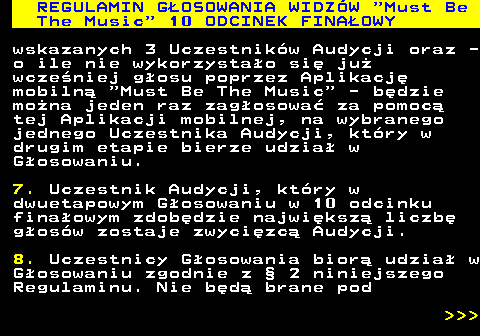 496.44 REGULAMIN GOSOWANIA WIDZW  Must Be The Music  10 ODCINEK FINAOWY wskazanych 3 Uczestnikw Audycji oraz - o ile nie wykorzystao si ju wczeniej gosu poprzez Aplikacj mobiln  Must Be The Music  - bdzie mona jeden raz zagosowa za pomoc tej Aplikacji mobilnej, na wybranego jednego Uczestnika Audycji, ktry w drugim etapie bierze udzia w Gosowaniu. 7. Uczestnik Audycji, ktry w dwuetapowym Gosowaniu w 10 odcinku finaowym zdobdzie najwiksz liczb gosw zostaje zwycizc Audycji. 8. Uczestnicy Gosowania bior udzia w Gosowaniu zgodnie z  2 niniejszego Regulaminu. Nie bd brane pod    
