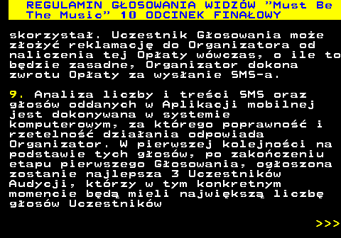 496.46 REGULAMIN GOSOWANIA WIDZW  Must Be The Music  10 ODCINEK FINAOWY skorzysta. Uczestnik Gosowania moe zoy reklamacj do Organizatora od naliczenia tej Opaty wwczas, o ile to bdzie zasadne, Organizator dokona zwrotu Opaty za wysanie SMS-a. 9. Analiza liczby i treci SMS oraz gosw oddanych w Aplikacji mobilnej jest dokonywana w systemie komputerowym, za ktrego poprawno i rzetelno dziaania odpowiada Organizator. W pierwszej kolejnoci na podstawie tych gosw, po zakoczeniu etapu pierwszego Gosowania, ogoszona zostanie najlepsza 3 Uczestnikw Audycji, ktrzy w tym konkretnym momencie bd mieli najwiksz liczb gosw Uczestnikw    