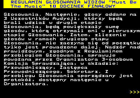 496.47 REGULAMIN GOSOWANIA WIDZW  Must Be The Music  10 ODCINEK FINAOWY Gosowania. Nastpnie, gosy oddane na 3 Uczestnikw Audycji, ktrzy bd brali udzia w drugim etapie Gosowania, bd powikszay sum gosw, ktr otrzymali oni w pierwszym etapie Gosowania. Zatem, zliczenie gosw w ramach drugiego etapu Gosowania, nie zaczyna si od pocztku tylko jest prowadzone dalej. Nadzr nad prawidowym, zgodnym z Regulaminem przebiegiem Gosowania, sprawuje powoana przez Organizatora 3-osobowa Komisja Sprawdzajca, w skadzie: Przewodniczcy, Zastpca Przewodniczcego, Sekretarz. Z przebiegu Gosowania sporzdzany jest protok, dostpny nastpnie u Organizatora.    