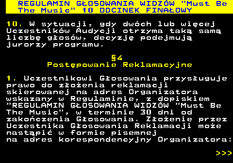 496.48 REGULAMIN GOSOWANIA WIDZW  Must Be The Music  10 ODCINEK FINAOWY 10. W sytuacji, gdy dwch lub wicej Uczestnikw Audycji otrzyma tak sam liczb gosw, decyzj podejmuj jurorzy programu. 4 Postpowanie Reklamacyjne 1. Uczestnikowi Gosowania przysuguje prawo do zoenia reklamacji skierowanej na adres Organizatora wskazany w Regulaminie, z dopiskiem  REGULAMIN GOSOWANIA WIDZW  Must Be The Music , w terminie 30 dni od zakoczenia Gosowania. Zoenie przez Uczestnika Gosowania Reklamacji moe nastpi w formie pisemnej na adres korespondencyjny Organizatora:    