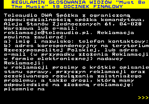 496.49 REGULAMIN GOSOWANIA WIDZW  Must Be The Music  10 ODCINEK FINAOWY Teleaudio DWA Spka z ograniczon odpowiedzialnoci spka komandytowa, Aleja Stanw Zjednoczonych 61, 04-028 Warszawa lub e-mail: reklamacje@teleaudio.pl. Reklamacja powinna zawiera: a) imi i nazwisko; telefon kontaktowy; b) adres korespondencyjny na terytorium Rzeczypospolitej Polskiej, lub adres e-mail (w przypadku zoenia Reklamacji w formie elektronicznej) nadawcy Reklamacji: w reklamacji prosimy o krtkie opisanie stanu sprawy, przyczyn reklamacji oraz oczekiwanego rozwizania zaistniaego problemu, a take drogi, ktr mamy odpowiedzie na zoon reklamacj: pisemnie na    