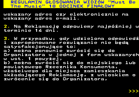 496.50 REGULAMIN GOSOWANIA WIDZW  Must Be The Music  10 ODCINEK FINAOWY wskazany adres czy elektronicznie na wskazany adres e-mail. 2. Na Reklamacj odpowiemy najpniej w terminie 14 dni. 3. W przypadku, gdy udzielona odpowied i zaproponowane rozwizanie nie bd satysfakcjonujce to: a) mona ponownie zwrci si do Organizatora w jednej z form wskazanych w ust. 1 powyej, b) mona zwrci si do miejskiego lub powiatowego Rzecznika Konsumenta, waciwego dla miejsca zamieszkania skadajcego Reklamacj, z wnioskiem o zwrcenie si do Organizatora,    