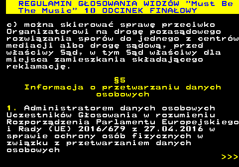 496.51 REGULAMIN GOSOWANIA WIDZW  Must Be The Music  10 ODCINEK FINAOWY c) mona skierowa spraw przeciwko Organizatorowi na drog pozasdowego rozwizania sporw do jednego z centrw mediacji albo drog sdow, przed waciwy Sd, w tym Sd waciwy dla miejsca zamieszkania skadajcego reklamacj. 5 Informacja o przetwarzaniu danych osobowych 1. Administratorem danych osobowych Uczestnikw Gosowania w rozumieniu Rozporzdzenia Parlamentu Europejskiego i Rady (UE) 2016 679 z 27.04.2016 w sprawie ochrony osb fizycznych w zwizku z przetwarzaniem danych osobowych    
