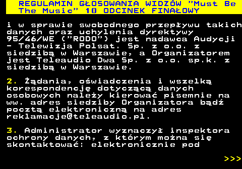 496.52 REGULAMIN GOSOWANIA WIDZW  Must Be The Music  10 ODCINEK FINAOWY i w sprawie swobodnego przepywu takich danych oraz uchylenia dyrektywy 95 46 WE ( RODO ) jest nadawca Audycji - Telewizja Polsat. Sp. z o.o. z siedzib w Warszawie, a Organizatorem jest Teleaudio Dwa Sp. z o.o. sp.k. z siedzib w Warszawie. 2. dania, owiadczenia i wszelk korespondencj dotyczc danych osobowych naley kierowa pisemnie na ww. adres siedziby Organizatora bd poczt elektroniczn na adres reklamacje@teleaudio.pl. 3. Administrator wyznaczy inspektora ochrony danych, z ktrym mona si skontaktowa: elektronicznie pod    