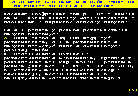 496.53 REGULAMIN GOSOWANIA WIDZW  Must Be The Music  10 ODCINEK FINAOWY adresem iod@polsat.com.pl lub pisemnie na ww. adres siedziby Administratora z dopiskiem  Inspektor ochrony danych . Cele i podstawy prawne przetwarzania danych osobowych 4. Dane osobowe s lub mog by przetwarzane, o ile przetwarzanie danych dotyczy bdzie okrelonych poniej celw: a) umoliwienie udziau i przeprowadzenie Gosowania, zgodnie z postanowieniami Regulaminu - podstaw prawn jest art. 6 ust. 1 lit. b RODO, b) rozpatrywanie wszelkich skarg i reklamacji, archiwizowanie lub nawizywanie kontaktu zwizanego z    