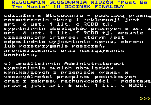 496.54 REGULAMIN GOSOWANIA WIDZW  Must Be The Music  10 ODCINEK FINAOWY udziaem w Gosowaniu - podstaw prawn rozpatrzenia skarg i reklamacji jest art. 6 ust. 1 lit. c RODO tj. wypenienie obowizkw prawnych w zw. z art. 6 ust. 1 lit. f RODO tj. prawnie uzasadniony interes, ktrym jest odpowiednio wyjanianie spraw, obrona lub rozstrzyganie roszcze, archiwizowanie oraz nawizywanie kontaktu, c) umoliwienie Administratorowi wypenienia swoich obowizkw wynikajcych z przepisw prawa, w szczeglnoci przepisw podatkowych oraz z zakresu rachunkowoci - podstaw prawn jest art. 6 ust. 1 lit. c RODO.    