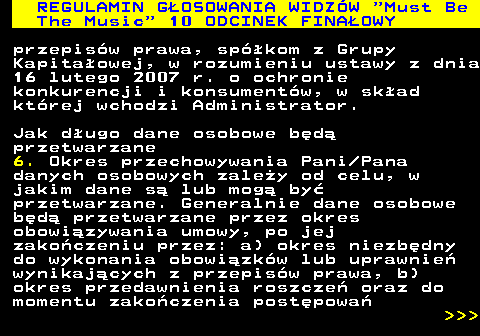 496.56 REGULAMIN GOSOWANIA WIDZW  Must Be The Music  10 ODCINEK FINAOWY przepisw prawa, spkom z Grupy Kapitaowej, w rozumieniu ustawy z dnia 16 lutego 2007 r. o ochronie konkurencji i konsumentw, w skad ktrej wchodzi Administrator. Jak dugo dane osobowe bd przetwarzane 6. Okres przechowywania Pani Pana danych osobowych zaley od celu, w jakim dane s lub mog by przetwarzane. Generalnie dane osobowe bd przetwarzane przez okres obowizywania umowy, po jej zakoczeniu przez: a) okres niezbdny do wykonania obowizkw lub uprawnie wynikajcych z przepisw prawa, b) okres przedawnienia roszcze oraz do momentu zakoczenia postpowa    