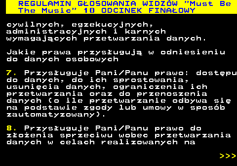 496.57 REGULAMIN GOSOWANIA WIDZW  Must Be The Music  10 ODCINEK FINAOWY cywilnych, egzekucyjnych, administracyjnych i karnych wymagajcych przetwarzania danych. Jakie prawa przysuguj w odniesieniu do danych osobowych 7. Przysuguje Pani Panu prawo: dostpu do danych, do ich sprostowania, usunicia danych, ograniczenia ich przetwarzania oraz do przenoszenia danych (o ile przetwarzanie odbywa si na podstawie zgody lub umowy w sposb zautomatyzowany). 8. Przysuguje Pani Panu prawo do zoenia sprzeciwu wobec przetwarzania danych w celach realizowanych na    