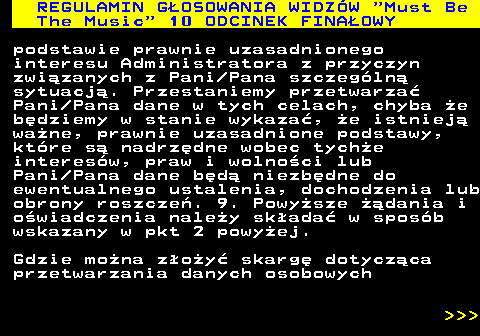496.58 REGULAMIN GOSOWANIA WIDZW  Must Be The Music  10 ODCINEK FINAOWY podstawie prawnie uzasadnionego interesu Administratora z przyczyn zwizanych z Pani Pana szczegln sytuacj. Przestaniemy przetwarza Pani Pana dane w tych celach, chyba e bdziemy w stanie wykaza, e istniej wane, prawnie uzasadnione podstawy, ktre s nadrzdne wobec tyche interesw, praw i wolnoci lub Pani Pana dane bd niezbdne do ewentualnego ustalenia, dochodzenia lub obrony roszcze. 9. Powysze dania i owiadczenia naley skada w sposb wskazany w pkt 2 powyej. Gdzie mona zoy skarg dotyczca przetwarzania danych osobowych    